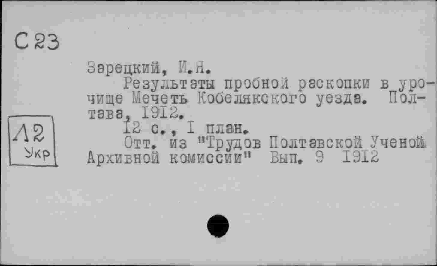 ﻿С 23
Зарецкий, И,Я.
Результаты пробной раскопки в уро чище Мечеть Кобелякского уезда. Полтава, 1912.
12 с., I план.
Отт. из ’’Трудов Полтавской Ученой. Архивной комиссии” Вып. 9 1912